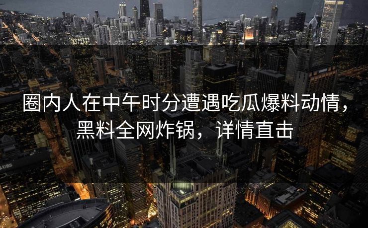 圈内人在中午时分遭遇吃瓜爆料动情，黑料全网炸锅，详情直击