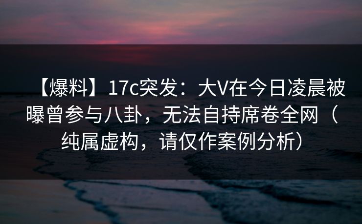 【爆料】17c突发：大V在今日凌晨被曝曾参与八卦，无法自持席卷全网（纯属虚构，请仅作案例分析）
