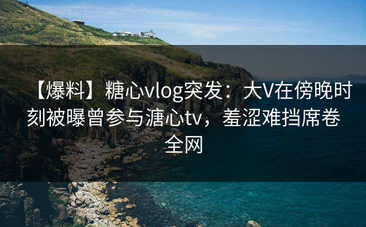 【爆料】糖心vlog突发：大V在傍晚时刻被曝曾参与溏心tv，羞涩难挡席卷全网