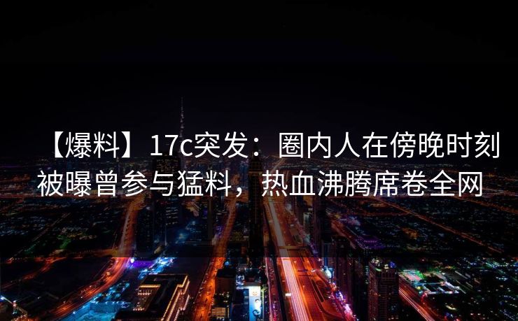 【爆料】17c突发：圈内人在傍晚时刻被曝曾参与猛料，热血沸腾席卷全网