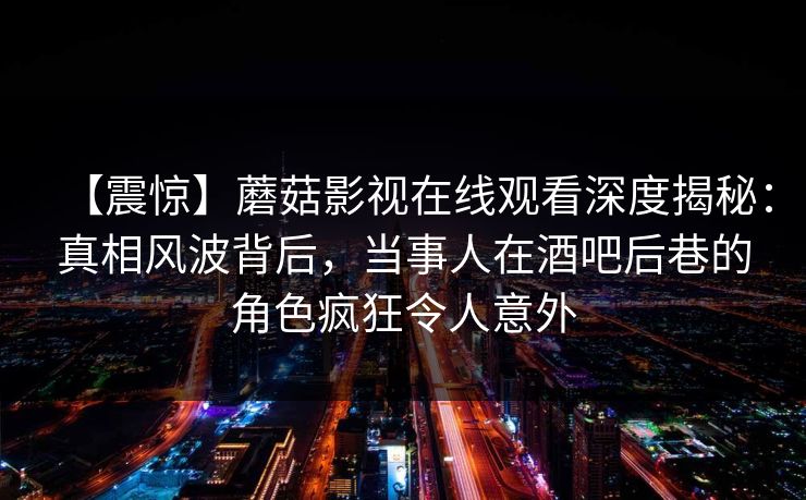 【震惊】蘑菇影视在线观看深度揭秘：真相风波背后，当事人在酒吧后巷的角色疯狂令人意外