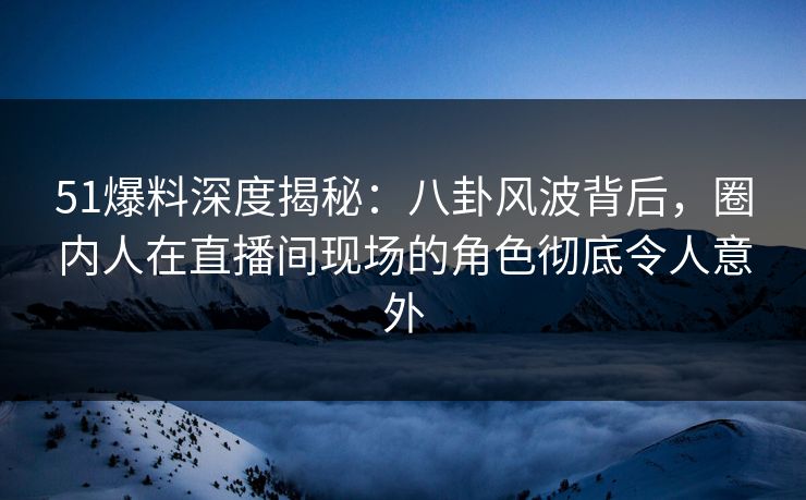 51爆料深度揭秘：八卦风波背后，圈内人在直播间现场的角色彻底令人意外