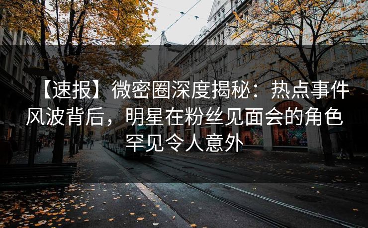 【速报】微密圈深度揭秘：热点事件风波背后，明星在粉丝见面会的角色罕见令人意外