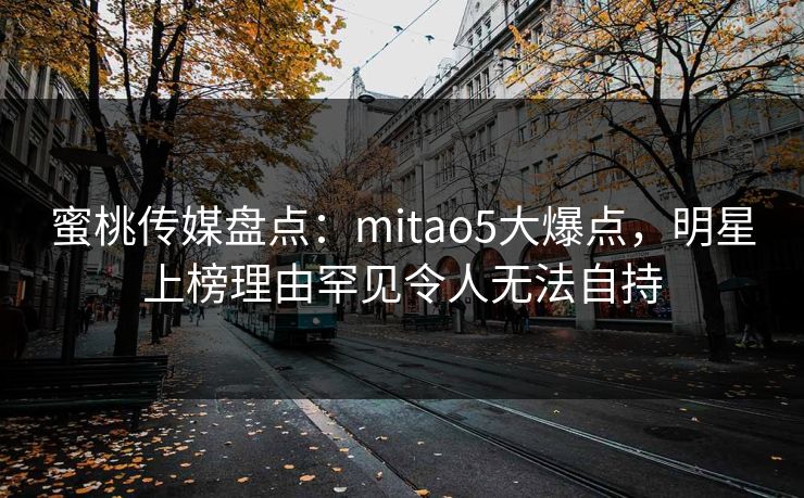 蜜桃传媒盘点：mitao5大爆点，明星上榜理由罕见令人无法自持