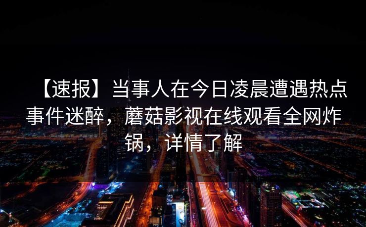 【速报】当事人在今日凌晨遭遇热点事件迷醉，蘑菇影视在线观看全网炸锅，详情了解