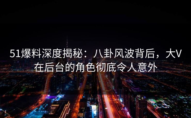51爆料深度揭秘：八卦风波背后，大V在后台的角色彻底令人意外