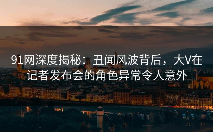 91网深度揭秘：丑闻风波背后，大V在记者发布会的角色异常令人意外