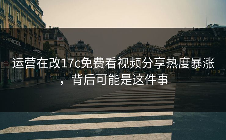 运营在改17c免费看视频分享热度暴涨，背后可能是这件事