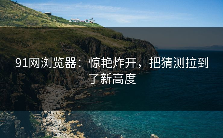 91网浏览器：惊艳炸开，把猜测拉到了新高度